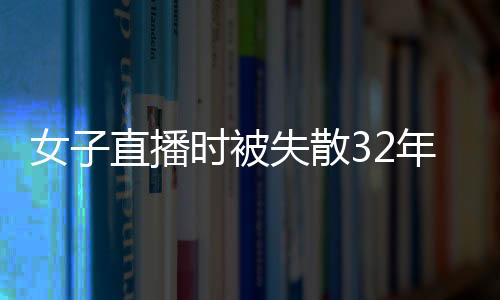 女子直播时被失散32年的父亲认出：科技助力 亲情得以重聚