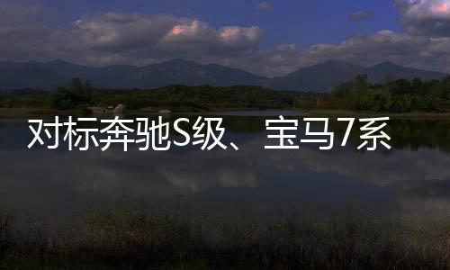 对标奔驰S级、宝马7系 华为享界S9开启预售：45-55万元