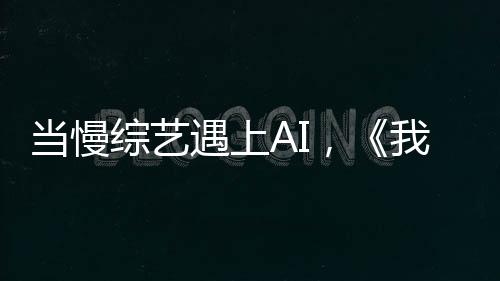 当慢综艺遇上AI，《我们仨》找到新的爆款密码