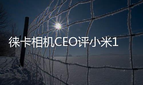 徕卡相机CEO评小米14 Ultra：移动影像光学领域杰出之作