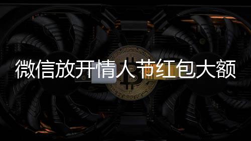 微信放开情人节红包大额上限 单个红包可达520元