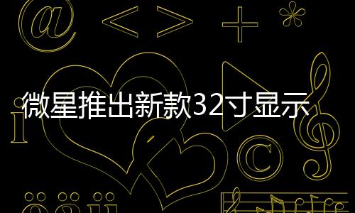 微星推出新款32寸显示器：4K 240Hz OLED屏、支持15W反向充