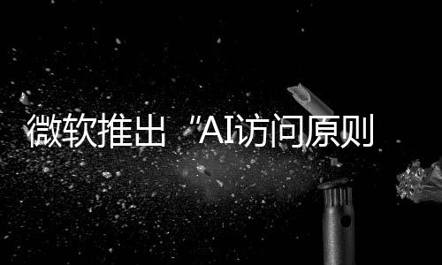 微软推出“AI访问原则”框架 消除与OpenAI合作阻碍竞争的形象