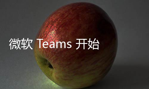 微软 Teams 开始测试自定义表情支持