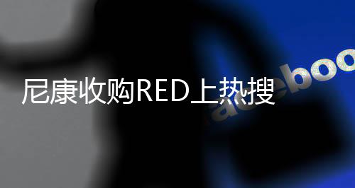 尼康收购RED上热搜 后者为美国电影摄影机制造商