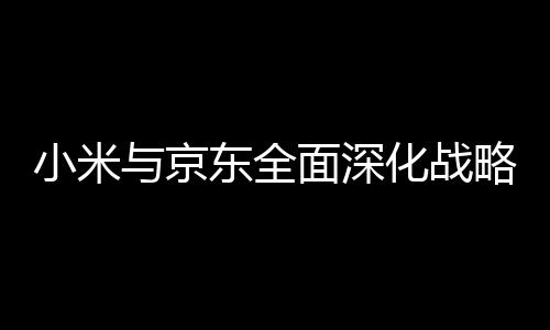 小米与京东全面深化战略合作 三年目标销售额2000亿