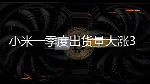 小米一季度出货量大涨33%：稳坐全球第三 无限逼近苹果