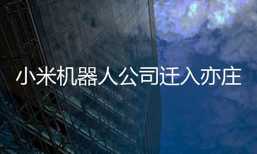 小米机器人公司迁入亦庄小米汽车工厂：已研发出铁大、铁蛋等