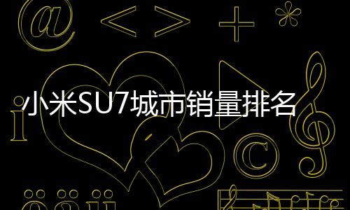 小米SU7城市销量排名：北京、杭州、上海位居前三