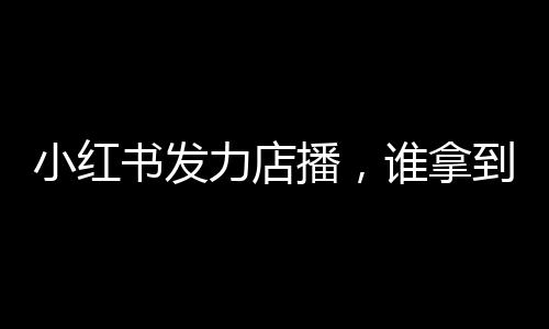 小红书发力店播，谁拿到了红利？