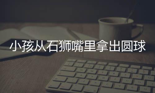 小孩从石狮嘴里拿出圆球放不回去：网友支招笑翻众人