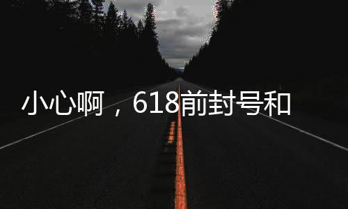 小心啊，618前封号和卖货一起在发力