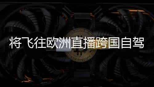 将飞往欧洲直播跨国自驾 李斌确认：一汽蔚来达成充换电战略合作