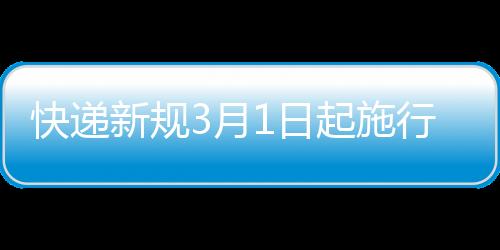 快递新规3月1日起施行：不得抛扔踩踏、擅自代收/放快递柜