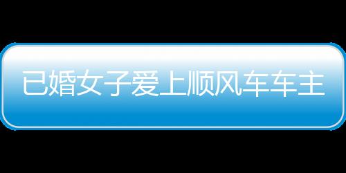 已婚女子爱上顺风车车主被骗近20万 后者被判有期徒刑四年六个月