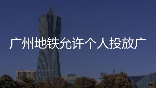 广州地铁允许个人投放广告后：相亲信息、求职简历等满天飞 网友点赞