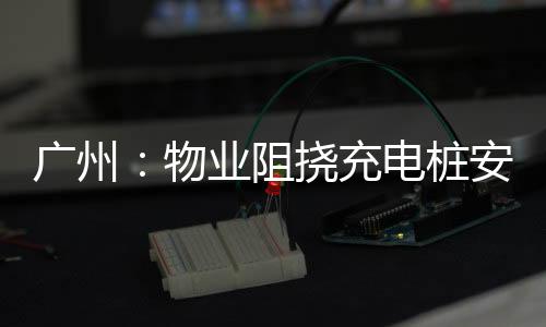 广州：物业阻挠充电桩安装 可罚15万元