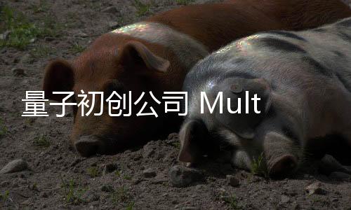 量子初创公司 MultiverseComputing 进军人工智能领域 估值翻三倍