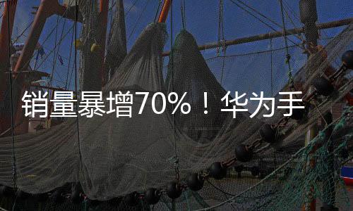 销量暴增70%！华为手机时隔13个季度重回中国：苹果大跌25%滑落至第五