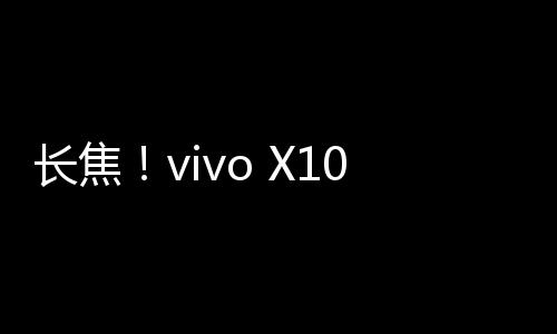长焦！vivo X100 Ultra全球首发蔡司2亿APO长焦