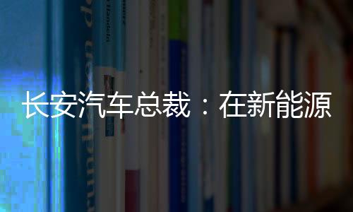 长安汽车总裁：在新能源已投入2300亿 电池还是痛点