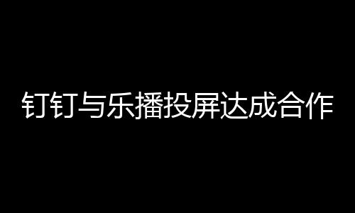 钉钉与乐播投屏达成合作  TV端应用增加钉钉投屏入口