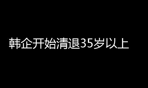 韩企开始清退35岁以上员工：业绩下滑被迫削减开支