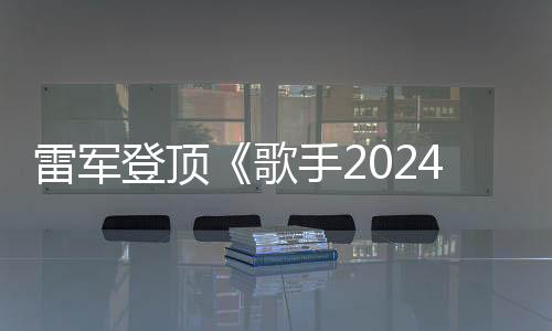 雷军登顶《歌手2024》摇人榜：投票是第二名17倍 马云也杀入前10