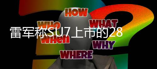 雷军称SU7上市的28天像在梦里：会直面所有质疑造谣问题