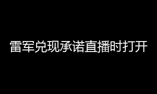 雷军兑现承诺直播时打开礼物功能：网友疯狂刷屏送礼