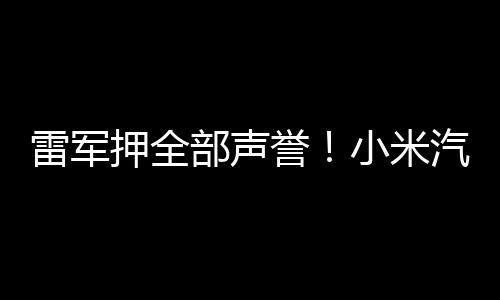 雷军押全部声誉！小米汽车3年投3400人、100亿研发 从上市到盈利可能需数年