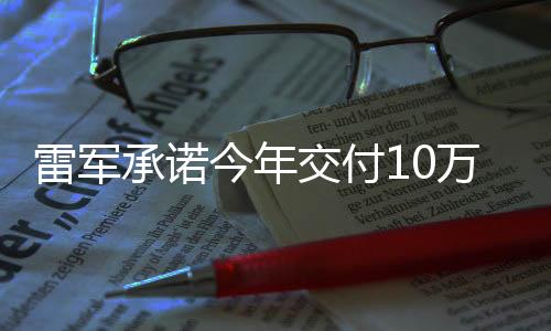 雷军承诺今年交付10万辆小米汽车：我们崛起能带动5—6倍的周边产业