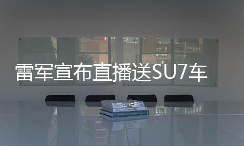 雷军宣布直播送SU7车模！雷军将抖音直播聊小米SU7