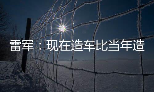 雷军：现在造车比当年造手机容易很多