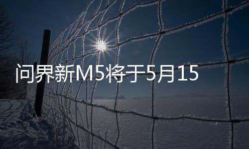 问界新M5将于5月15日开启全国交付：24.98万元起