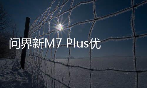 问界新M7 Plus优惠2万元 华为回应：是限时！