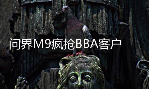 问界M9疯抢BBA客户！鸿蒙智行全系车型单日大定量破2千台