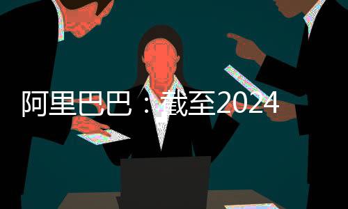 阿里巴巴：截至2024年3月31日员工总数为204891人