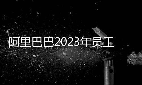 阿里巴巴2023年员工减少约2万人：缩减幅度近1/10！