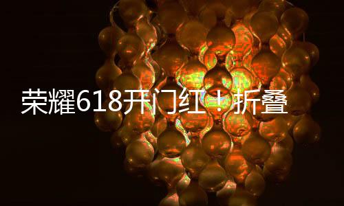 荣耀618开门红！折叠屏系列销量暴增269%、荣耀200夺新品销冠