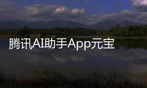 腾讯AI助手App元宝来了，公众号作者必备