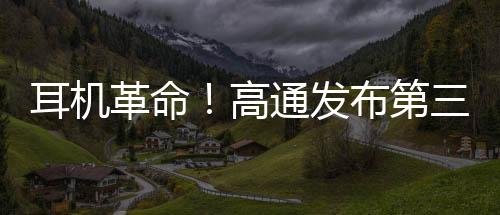 耳机革命！高通发布第三代S3、S5音频平台：AI性能提升超50倍