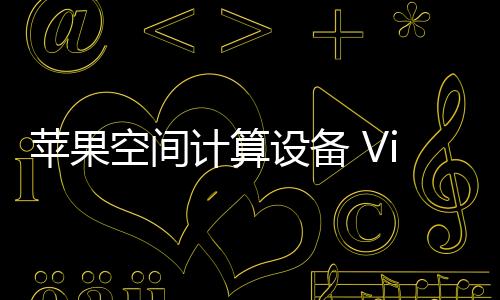 苹果空间计算设备 Vision Pro 可能要经历四代迭代才能达到「理想状态」