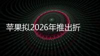 苹果拟2026年推出折叠屏iPhone：比竞品技术更先进