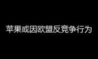 苹果或因欧盟反竞争行为面临超过5亿美元罚款