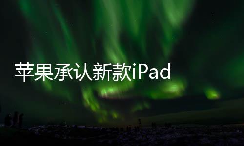苹果承认新款iPad Pro存在渲染失常 补丁正积极应对开发中