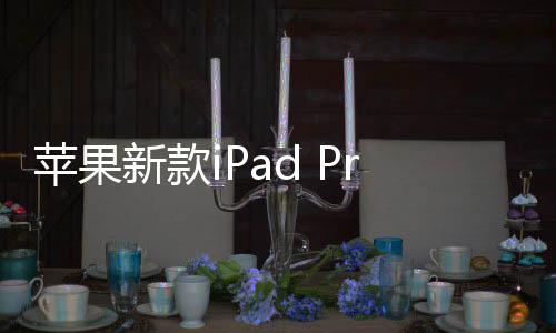 苹果新款iPad Pro/iPad Air发布：首发M4芯片 OLED屏幕