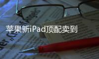 苹果新iPad顶配卖到2万！网友调侃：我iPad也要低人一等了