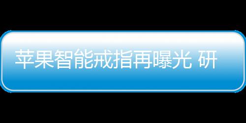 苹果智能戒指再曝光 研发已经取得显著进展