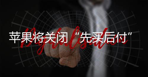 苹果将关闭“先买后付”服务ApplePayLater